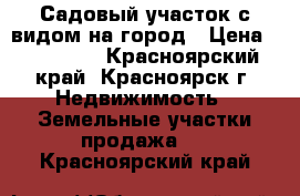 Садовый участок с видом на город › Цена ­ 190 000 - Красноярский край, Красноярск г. Недвижимость » Земельные участки продажа   . Красноярский край